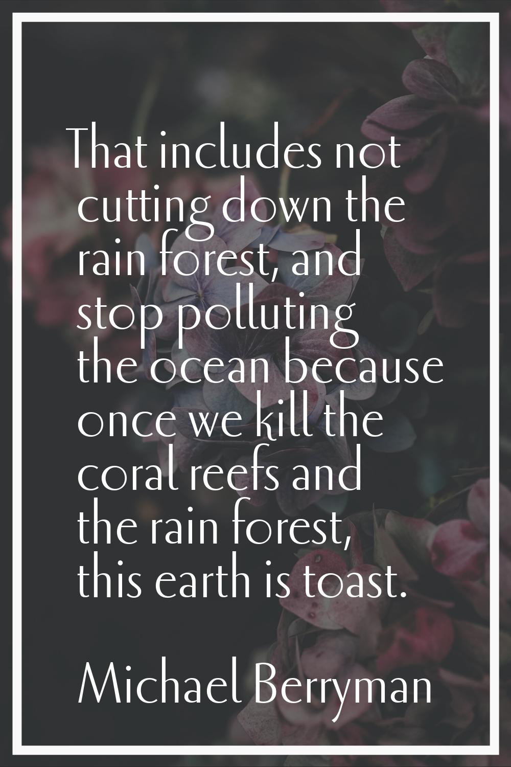 That includes not cutting down the rain forest, and stop polluting the ocean because once we kill t