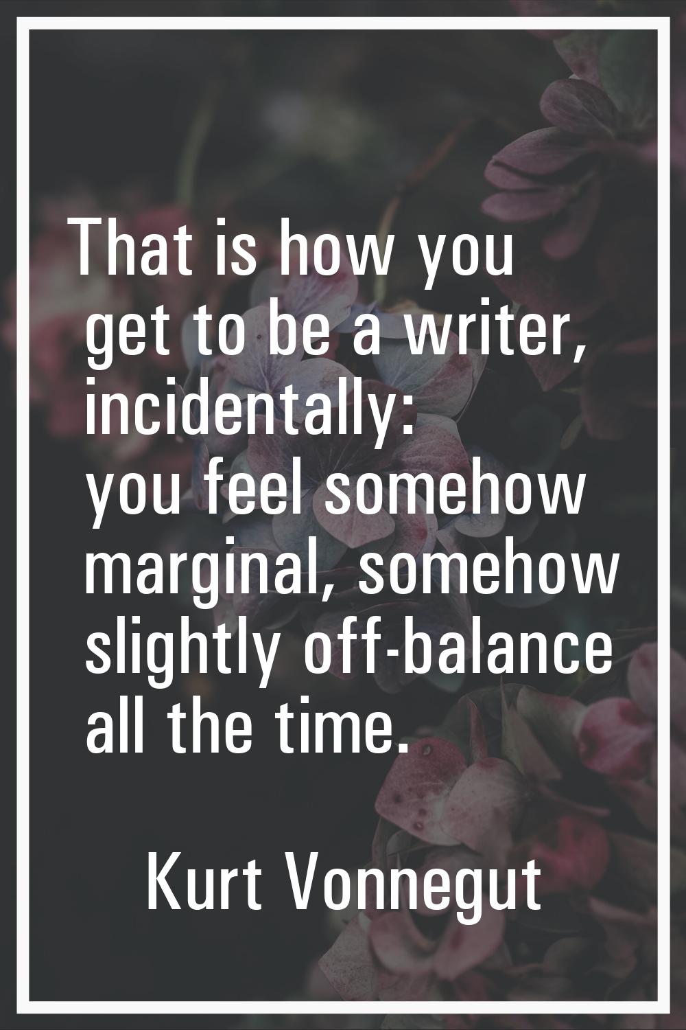 That is how you get to be a writer, incidentally: you feel somehow marginal, somehow slightly off-b