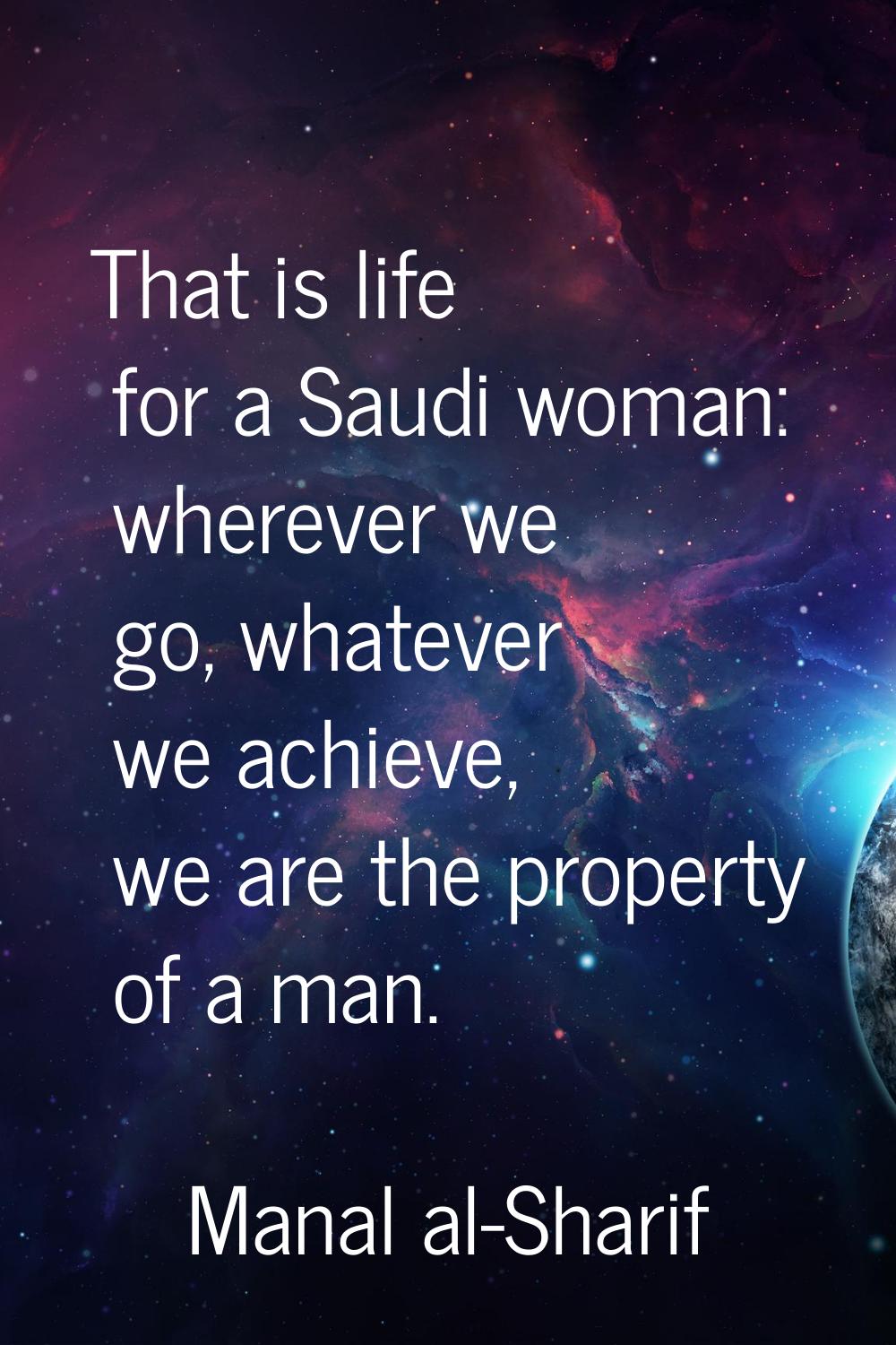 That is life for a Saudi woman: wherever we go, whatever we achieve, we are the property of a man.