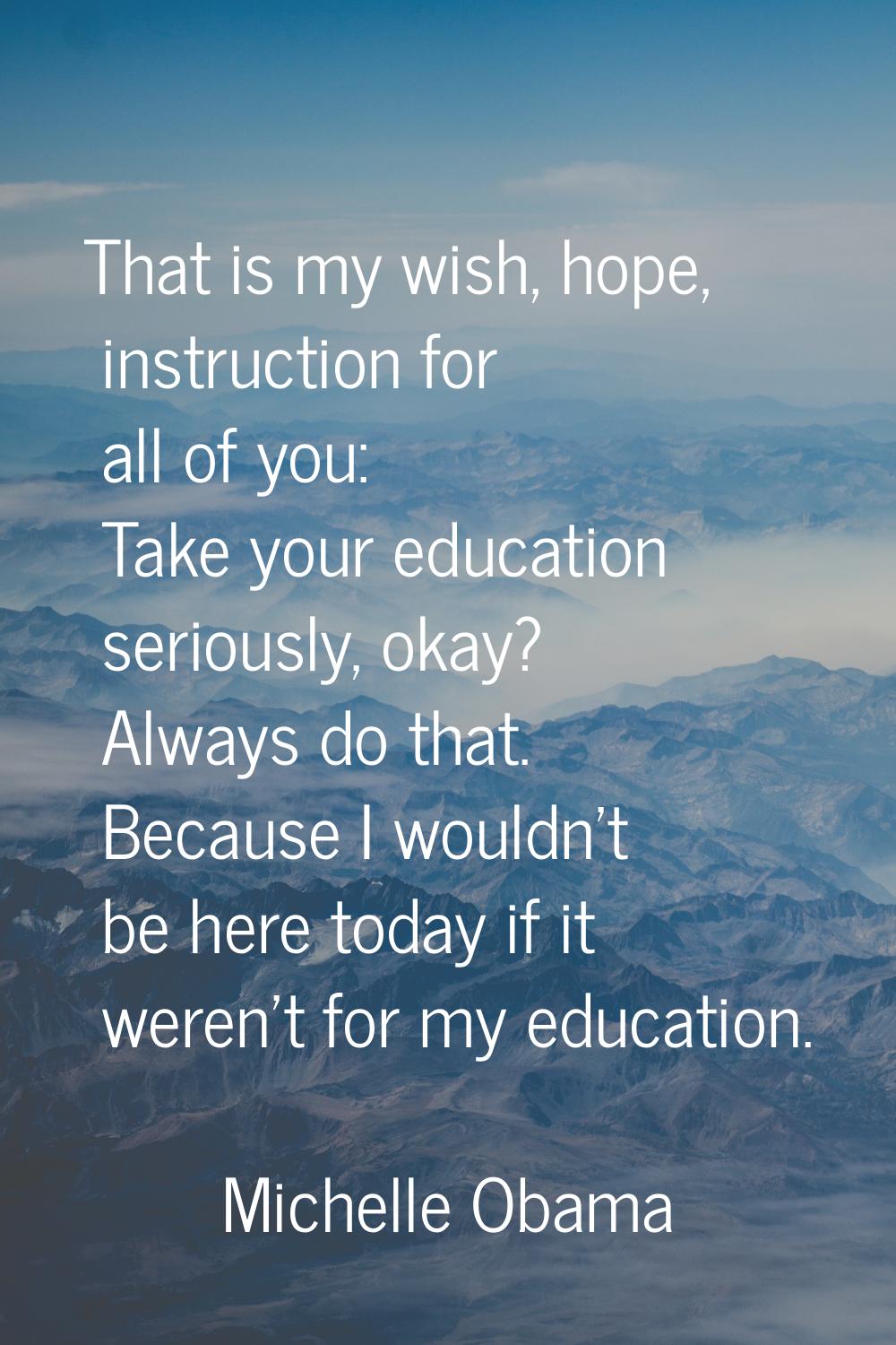 That is my wish, hope, instruction for all of you: Take your education seriously, okay? Always do t