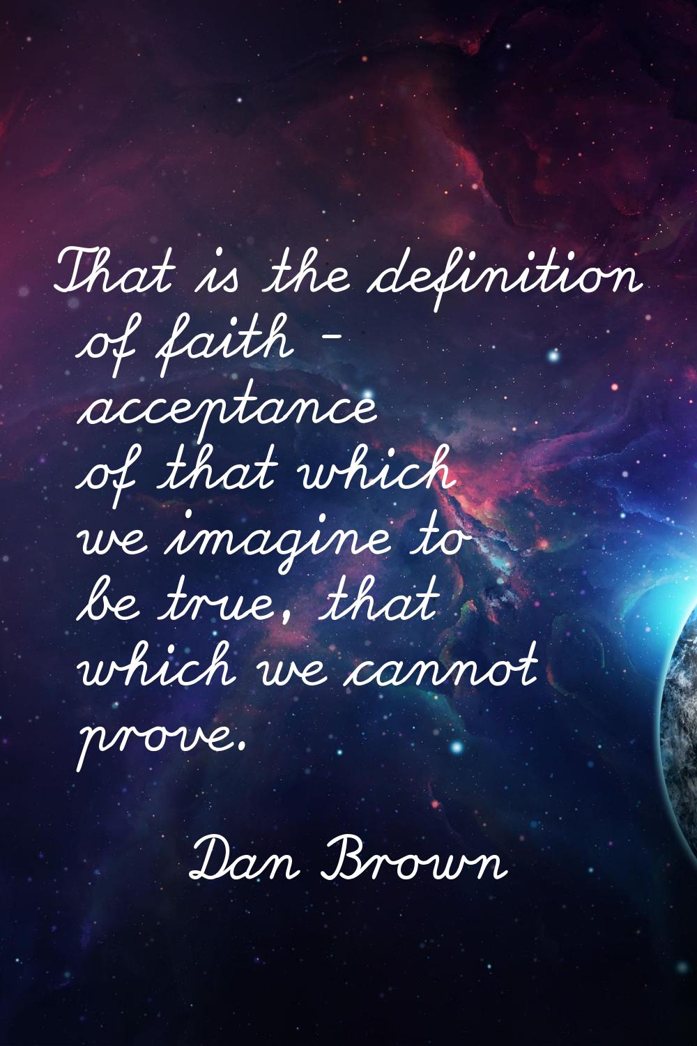 That is the definition of faith - acceptance of that which we imagine to be true, that which we can