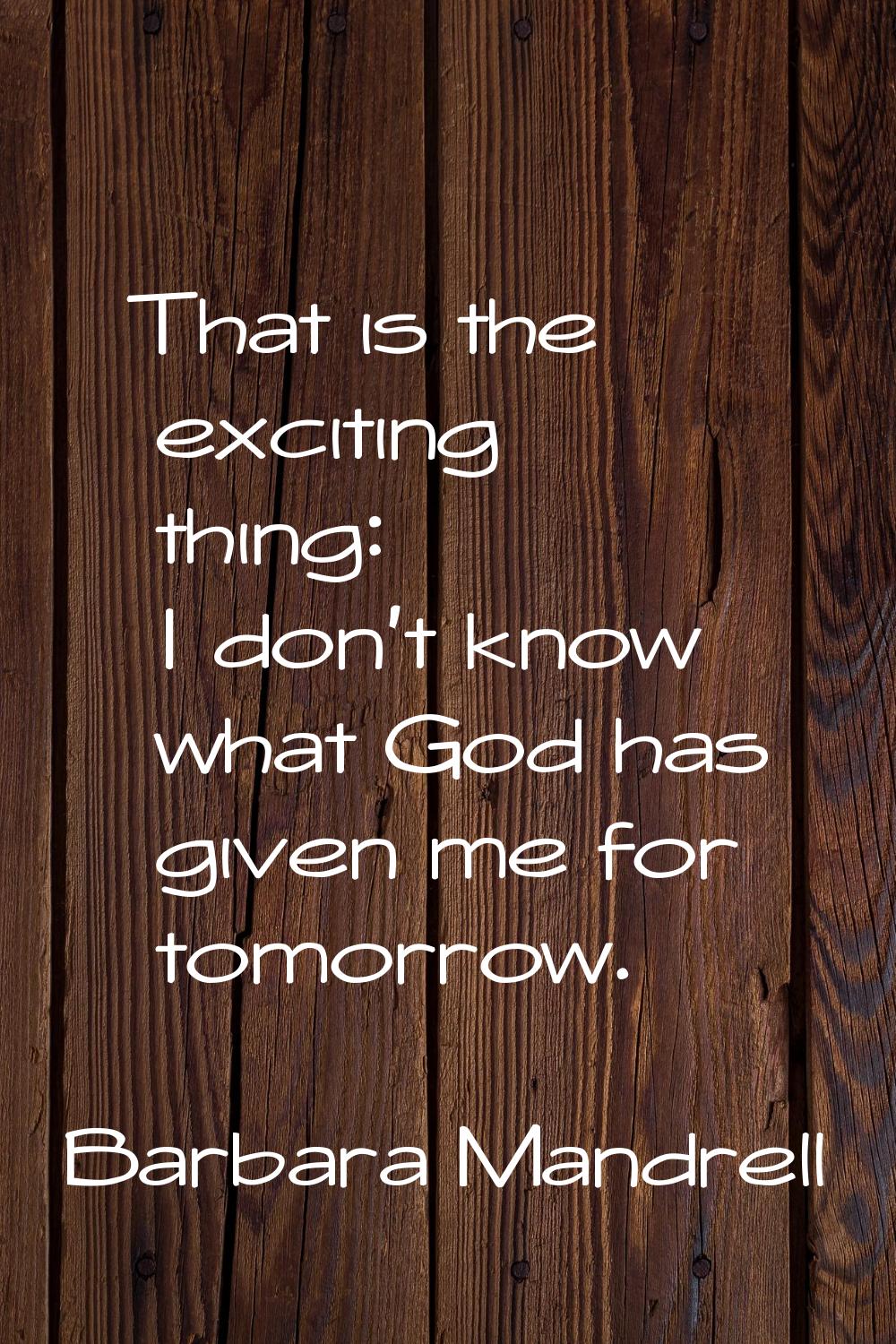 That is the exciting thing: I don't know what God has given me for tomorrow.