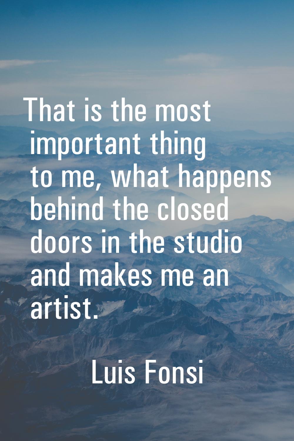 That is the most important thing to me, what happens behind the closed doors in the studio and make