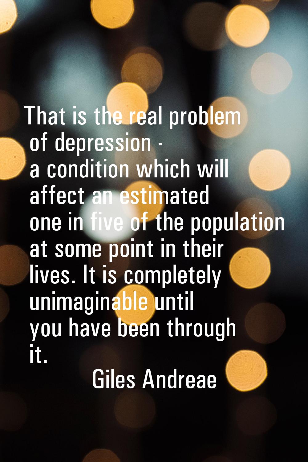 That is the real problem of depression - a condition which will affect an estimated one in five of 