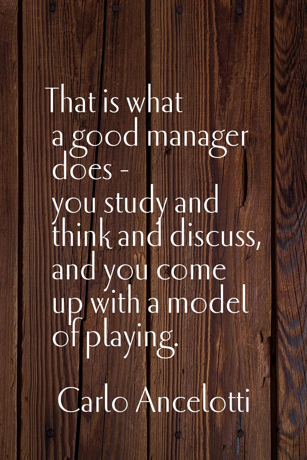 That is what a good manager does - you study and think and discuss, and you come up with a model of
