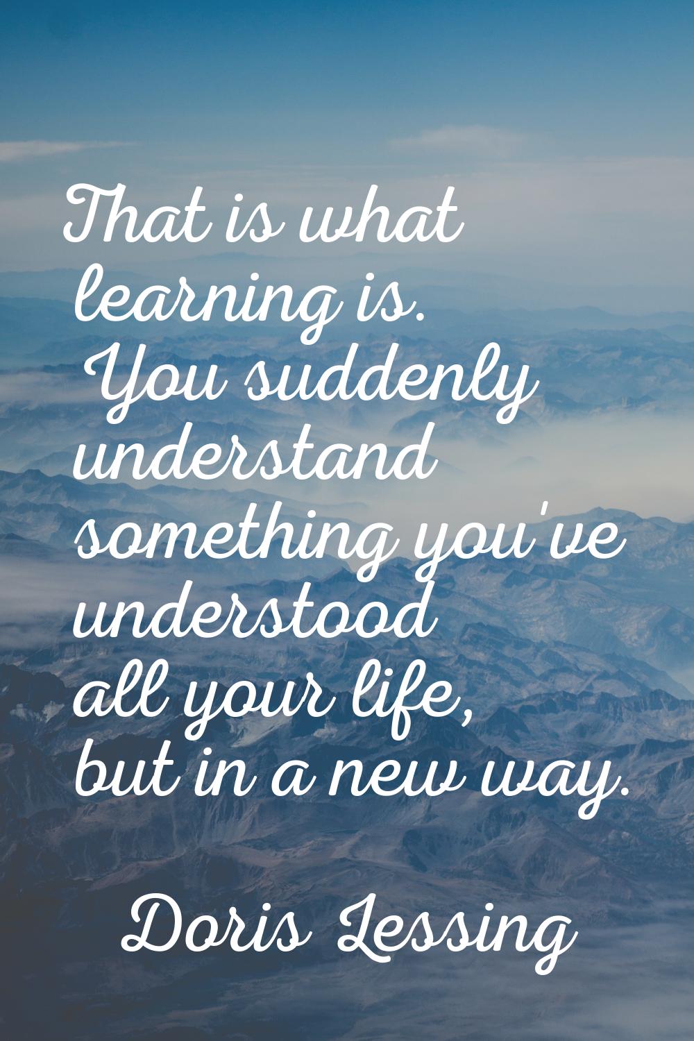 That is what learning is. You suddenly understand something you've understood all your life, but in