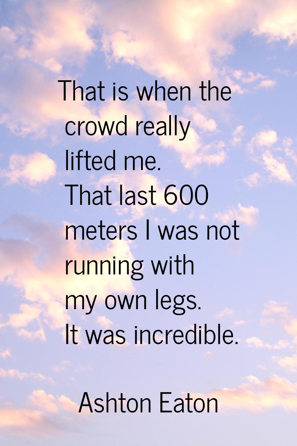 That is when the crowd really lifted me. That last 600 meters I was not running with my own legs. I
