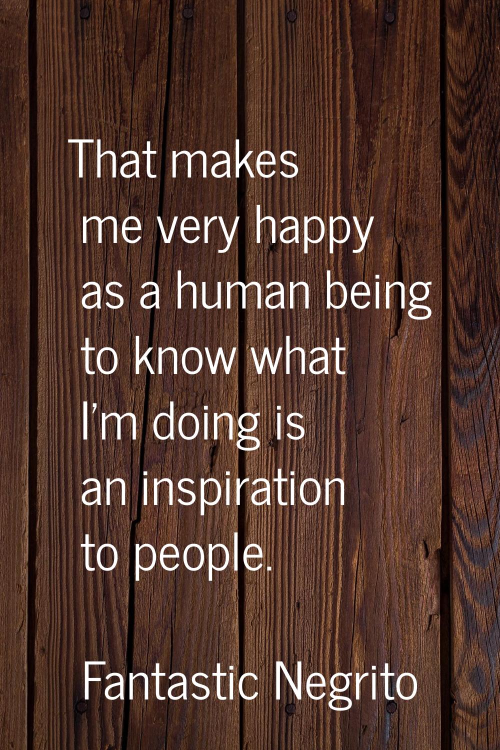 That makes me very happy as a human being to know what I'm doing is an inspiration to people.