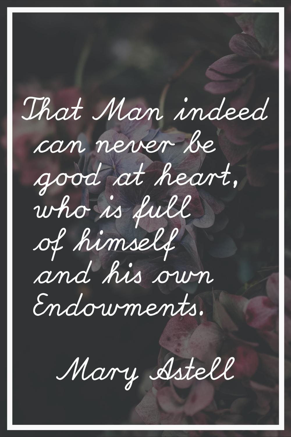 That Man indeed can never be good at heart, who is full of himself and his own Endowments.