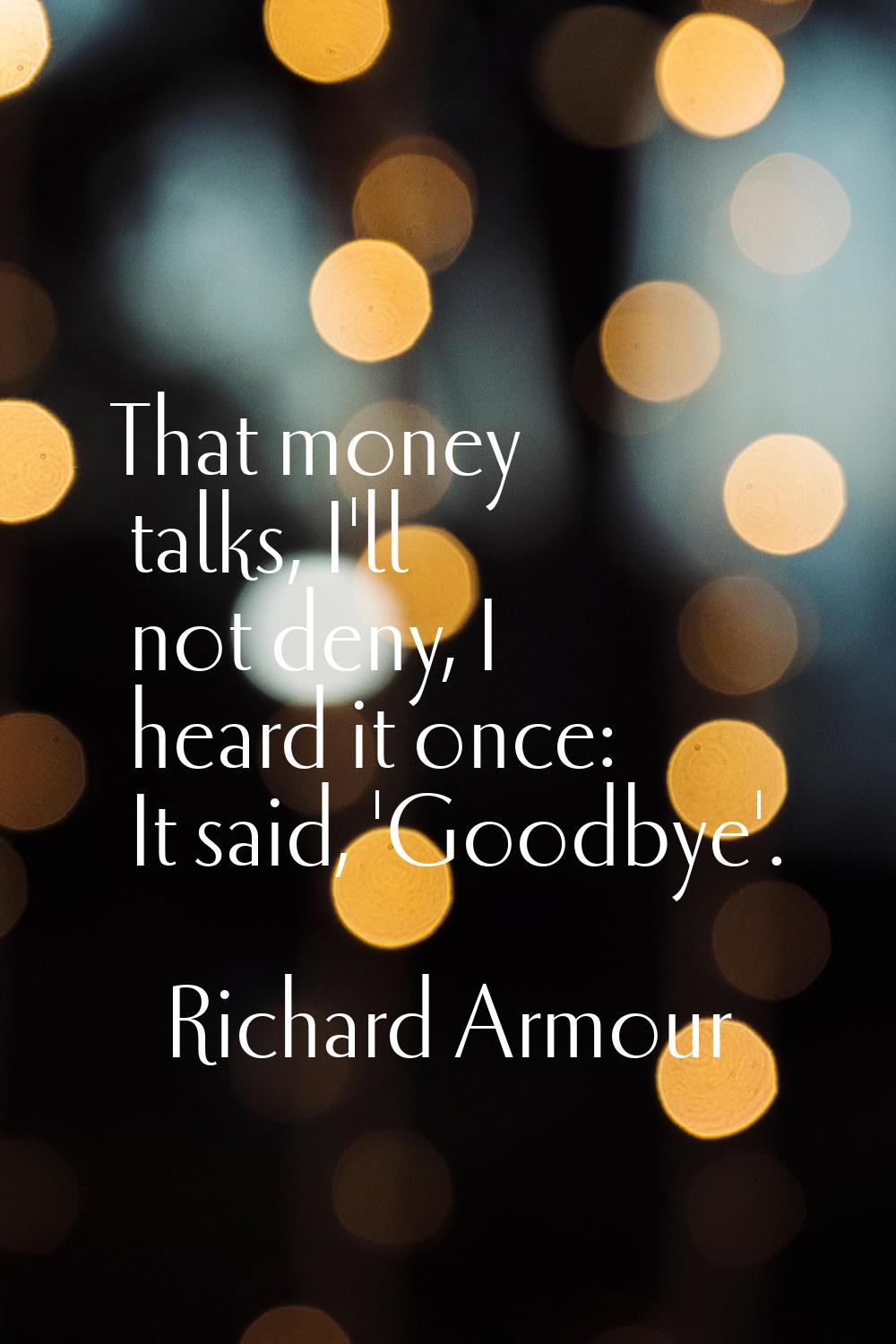 That money talks, I'll not deny, I heard it once: It said, 'Goodbye'.