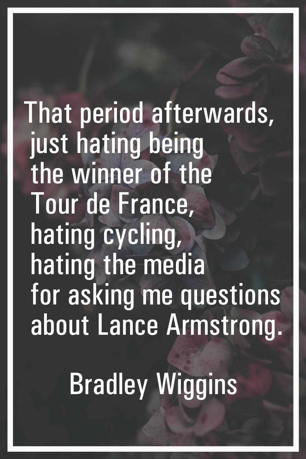 That period afterwards, just hating being the winner of the Tour de France, hating cycling, hating 