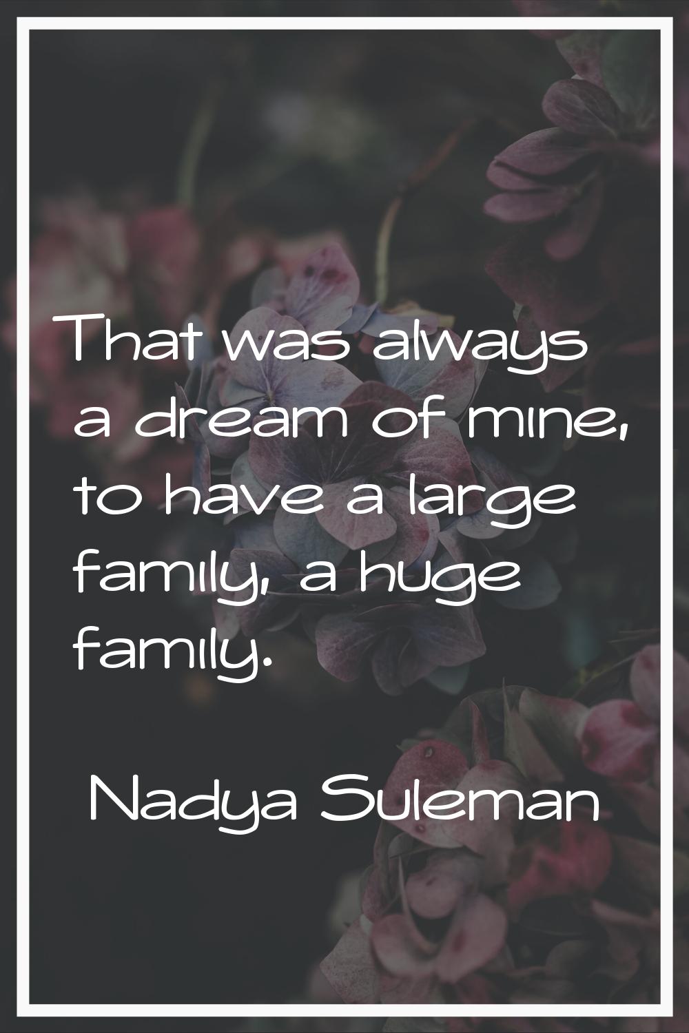 That was always a dream of mine, to have a large family, a huge family.