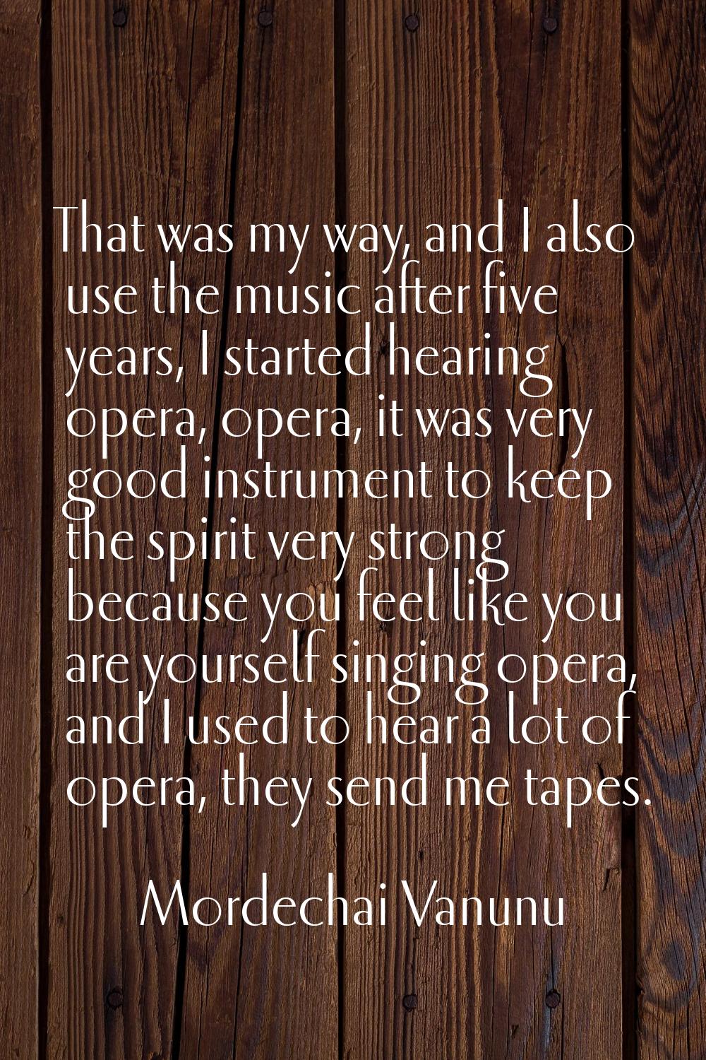 That was my way, and I also use the music after five years, I started hearing opera, opera, it was 