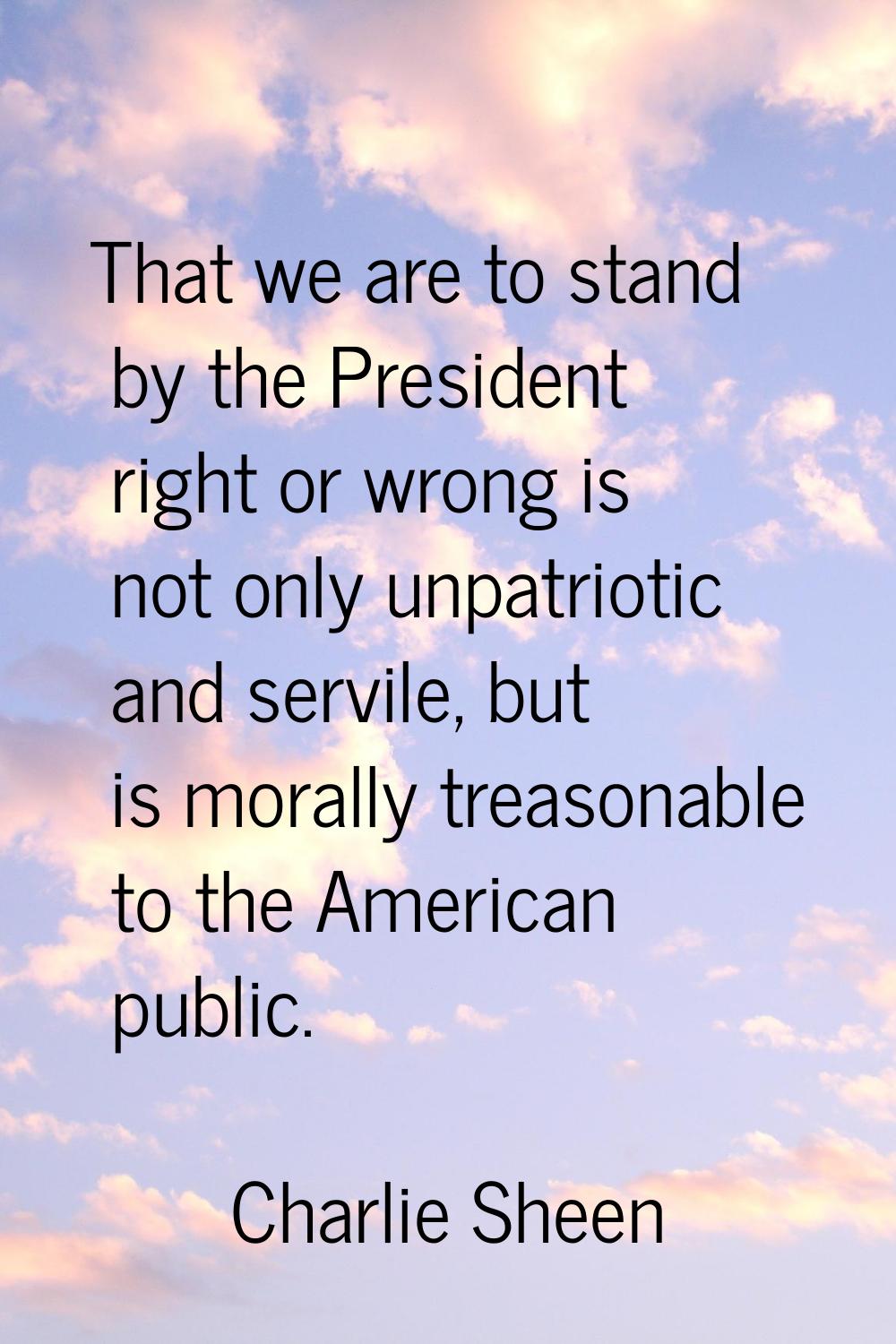 That we are to stand by the President right or wrong is not only unpatriotic and servile, but is mo