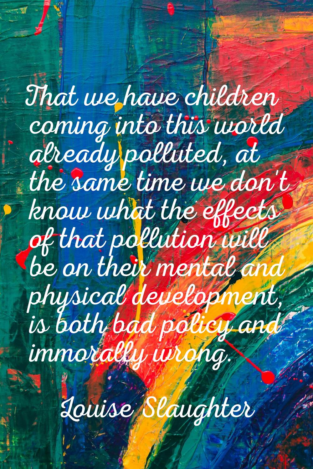 That we have children coming into this world already polluted, at the same time we don't know what 