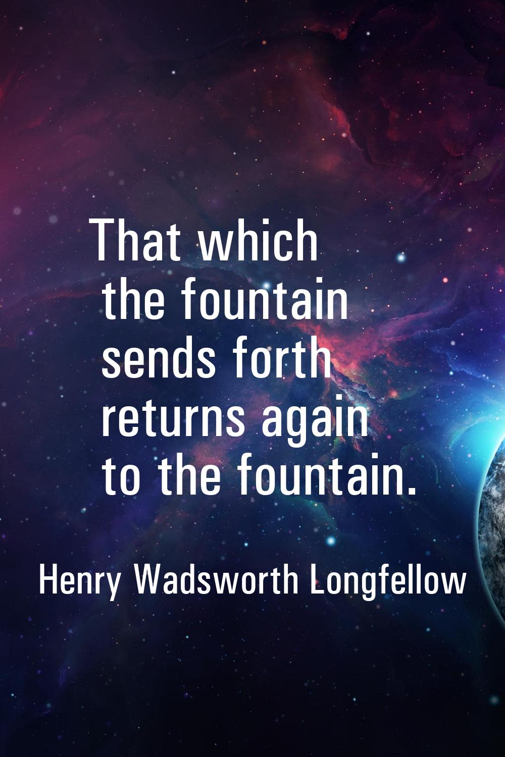 That which the fountain sends forth returns again to the fountain.