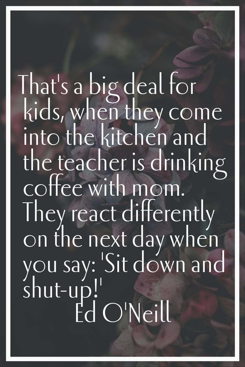 That's a big deal for kids, when they come into the kitchen and the teacher is drinking coffee with