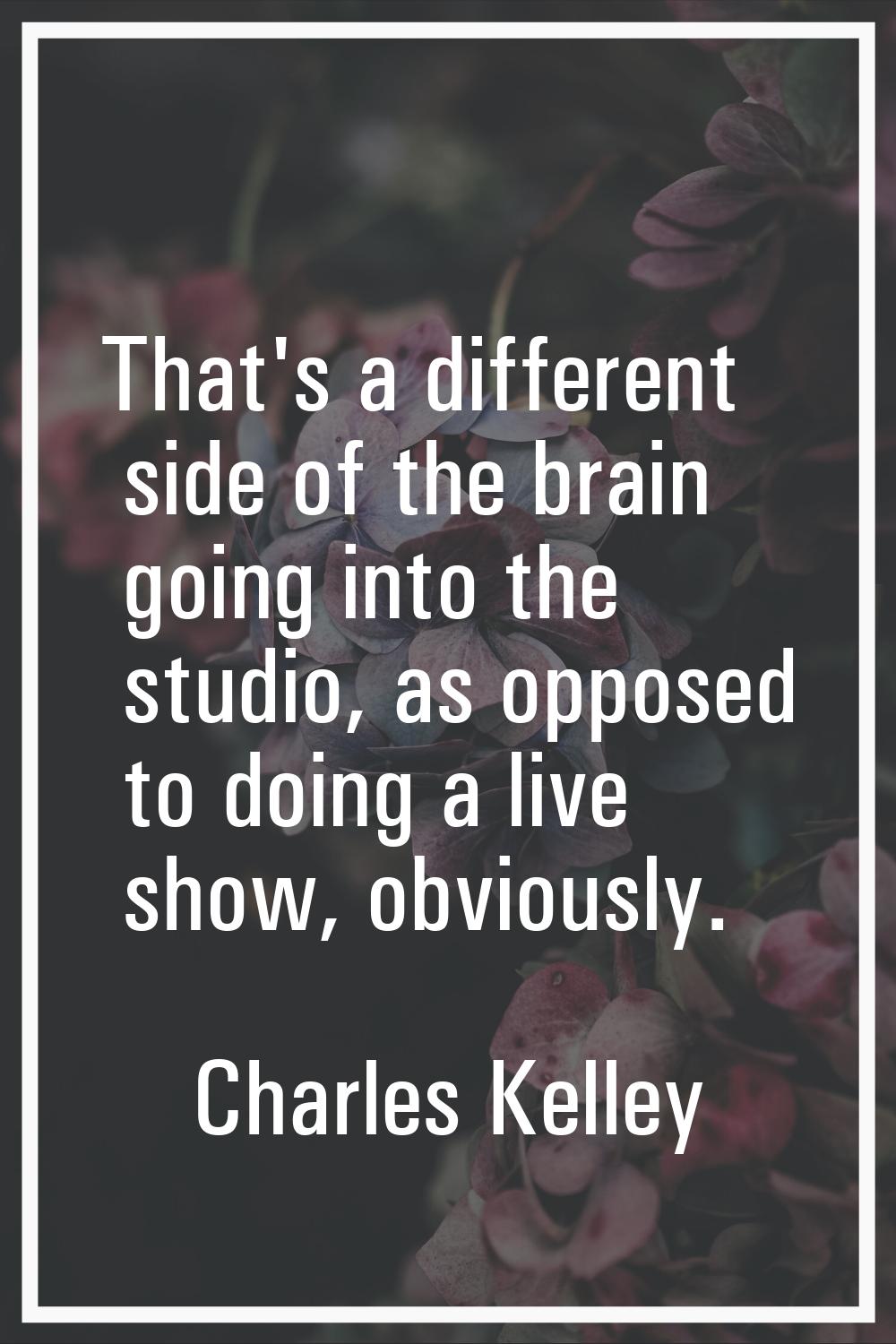 That's a different side of the brain going into the studio, as opposed to doing a live show, obviou