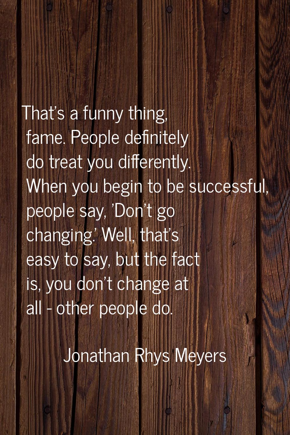 That's a funny thing, fame. People definitely do treat you differently. When you begin to be succes