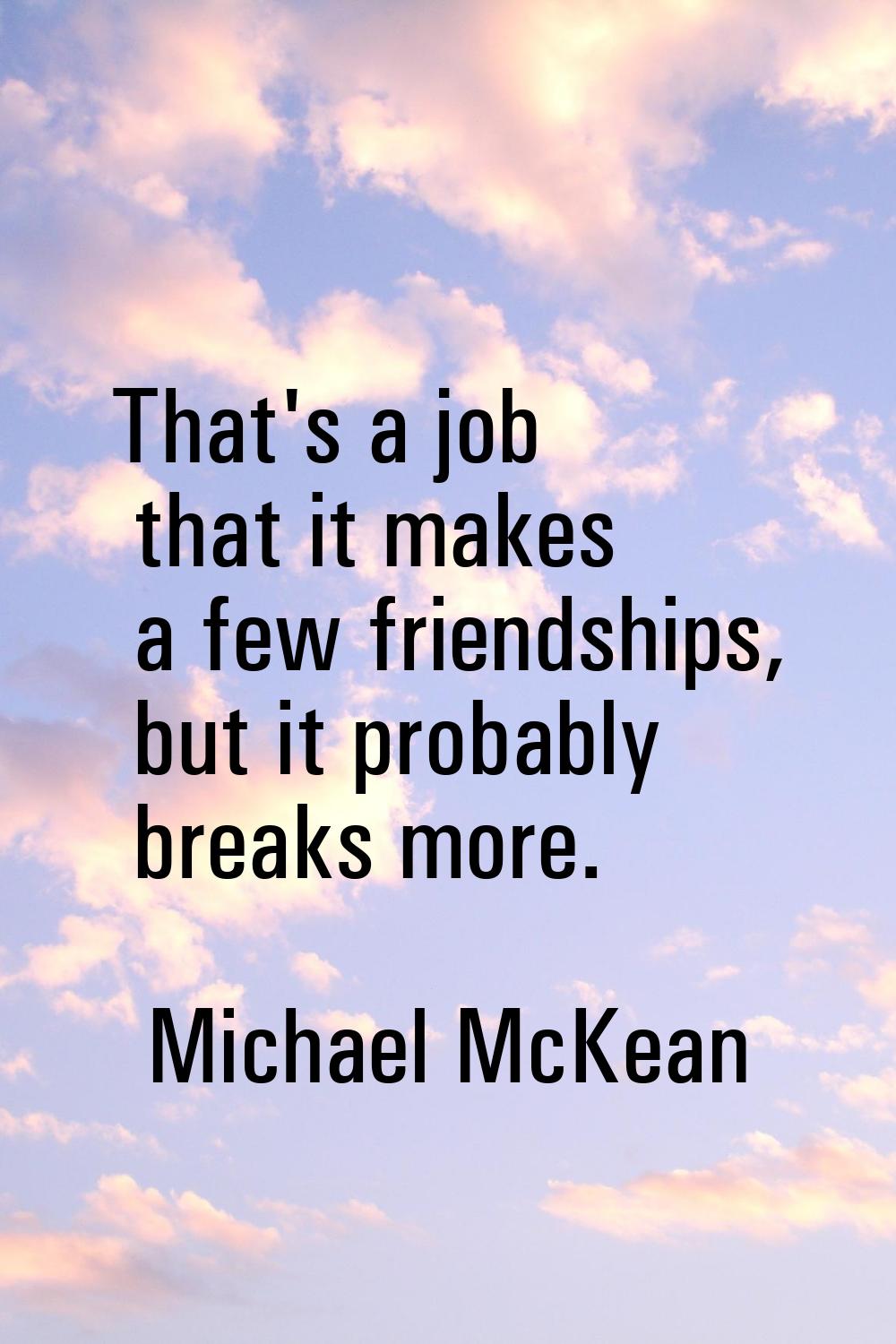 That's a job that it makes a few friendships, but it probably breaks more.