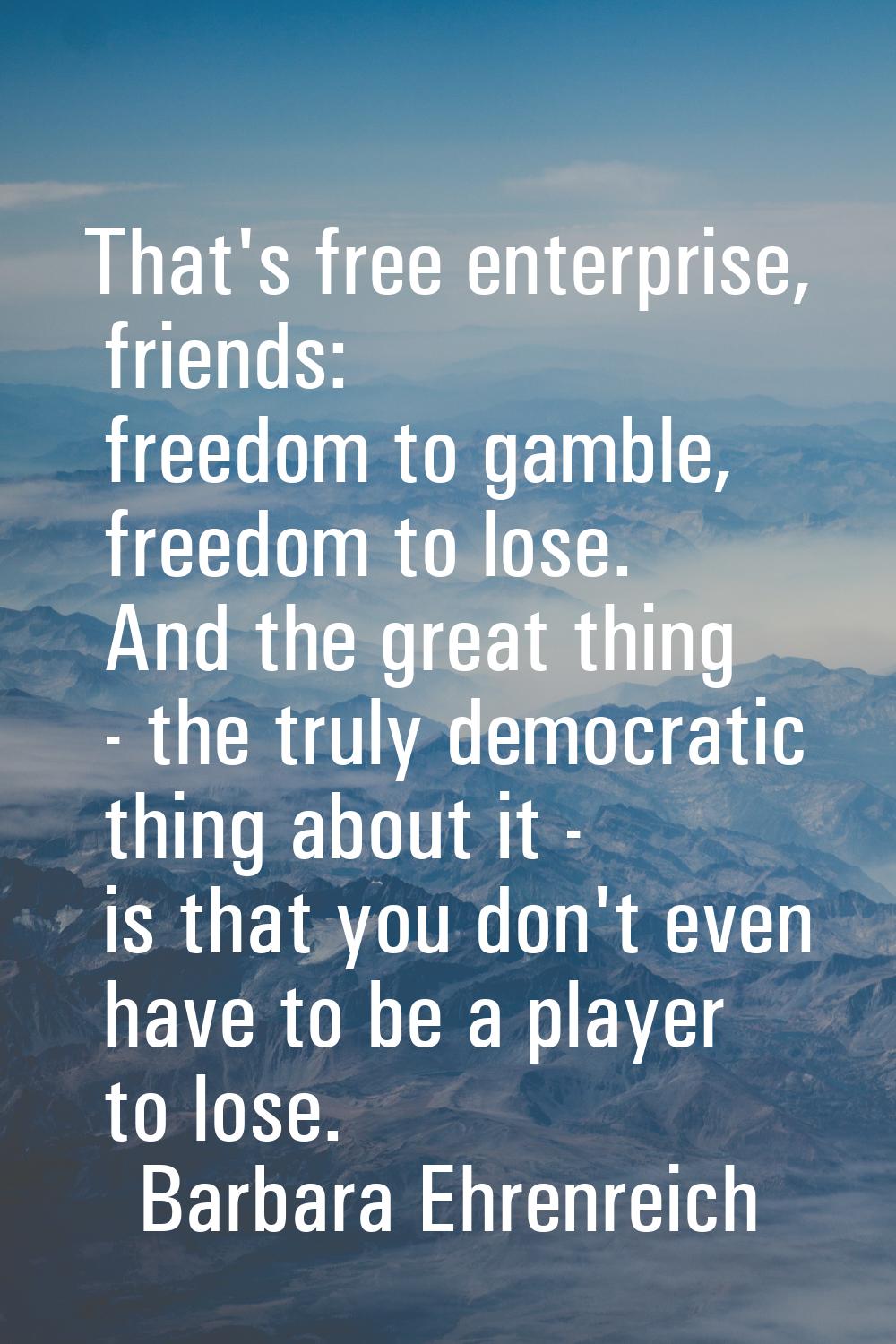 That's free enterprise, friends: freedom to gamble, freedom to lose. And the great thing - the trul