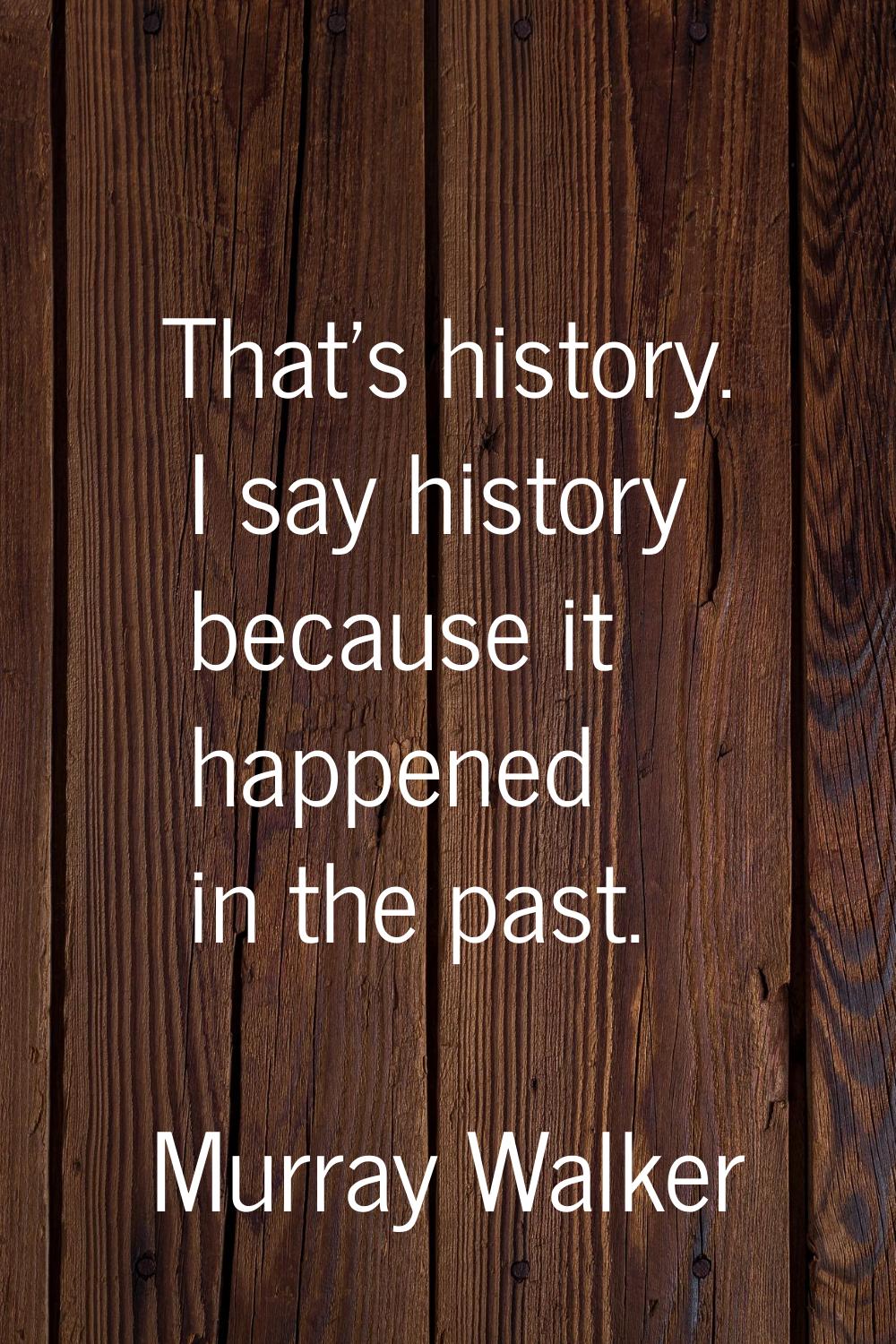 That's history. I say history because it happened in the past.