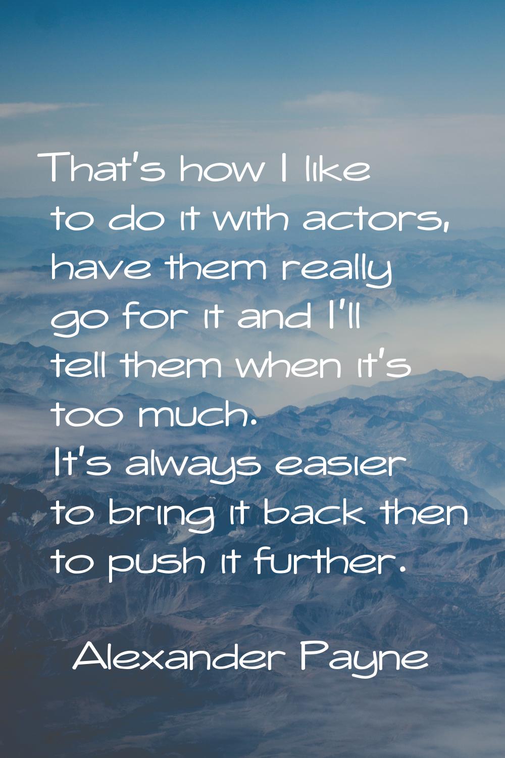 That's how I like to do it with actors, have them really go for it and I'll tell them when it's too