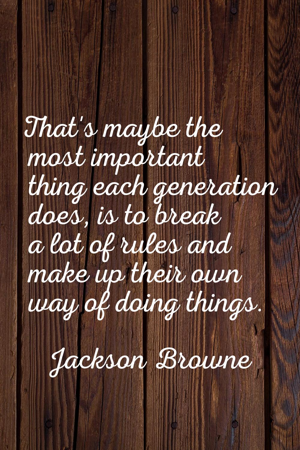 That's maybe the most important thing each generation does, is to break a lot of rules and make up 