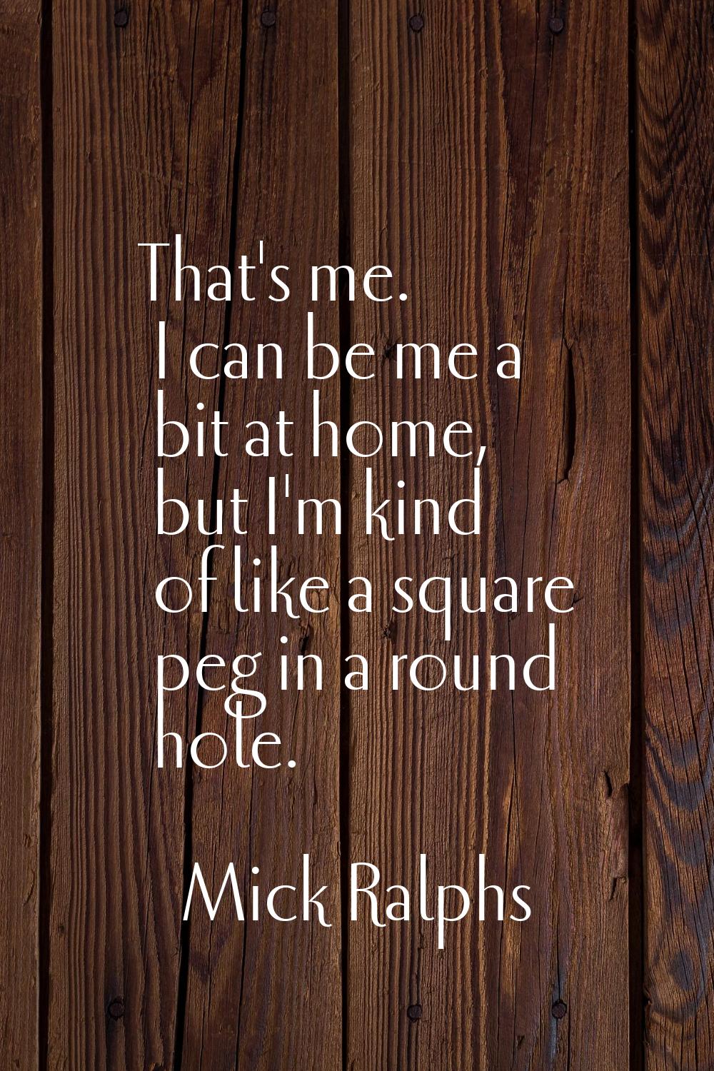 That's me. I can be me a bit at home, but I'm kind of like a square peg in a round hole.