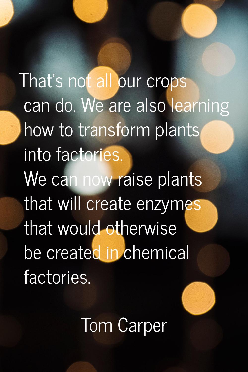 That's not all our crops can do. We are also learning how to transform plants into factories. We ca