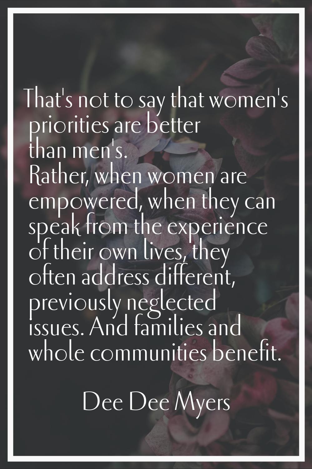That's not to say that women's priorities are better than men's. Rather, when women are empowered, 