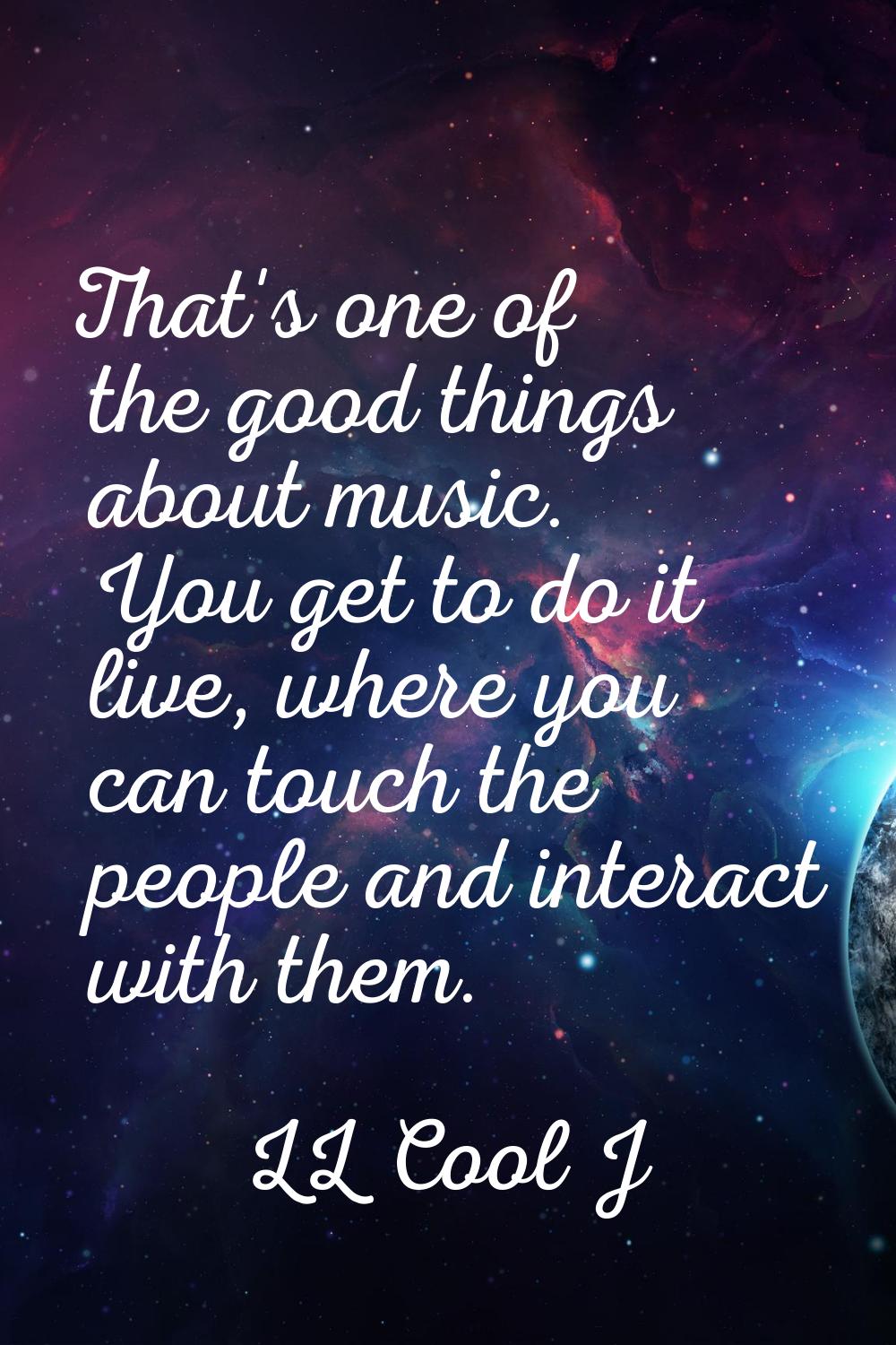That's one of the good things about music. You get to do it live, where you can touch the people an