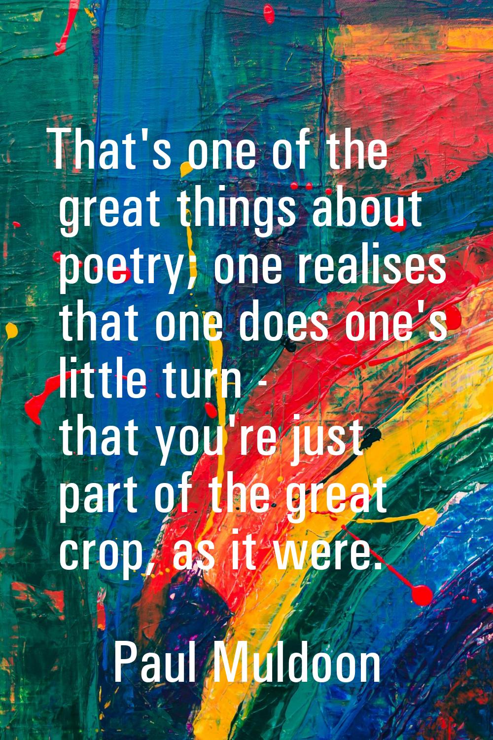 That's one of the great things about poetry; one realises that one does one's little turn - that yo