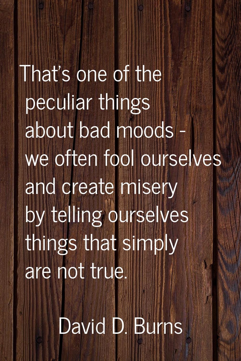 That's one of the peculiar things about bad moods - we often fool ourselves and create misery by te