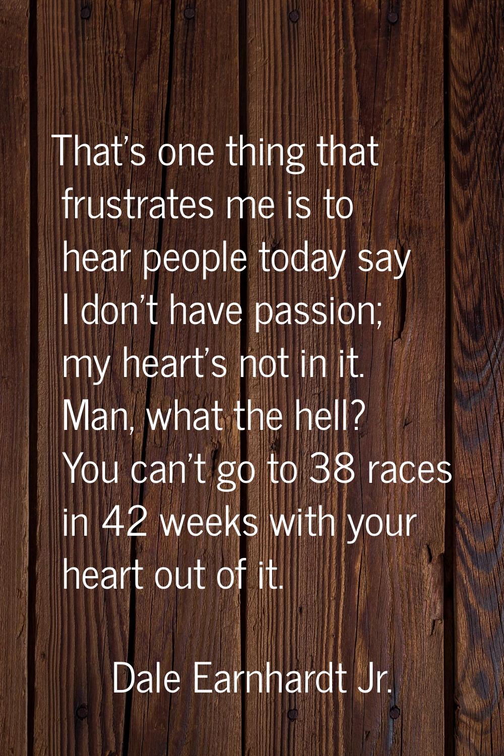 That's one thing that frustrates me is to hear people today say I don't have passion; my heart's no