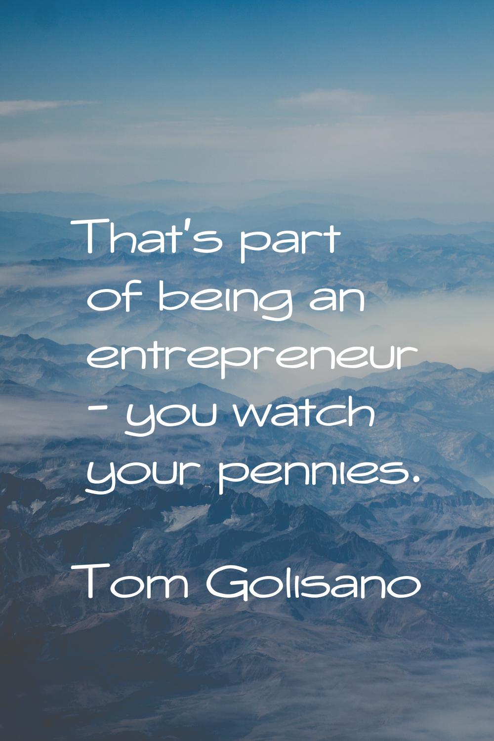 That's part of being an entrepreneur - you watch your pennies.