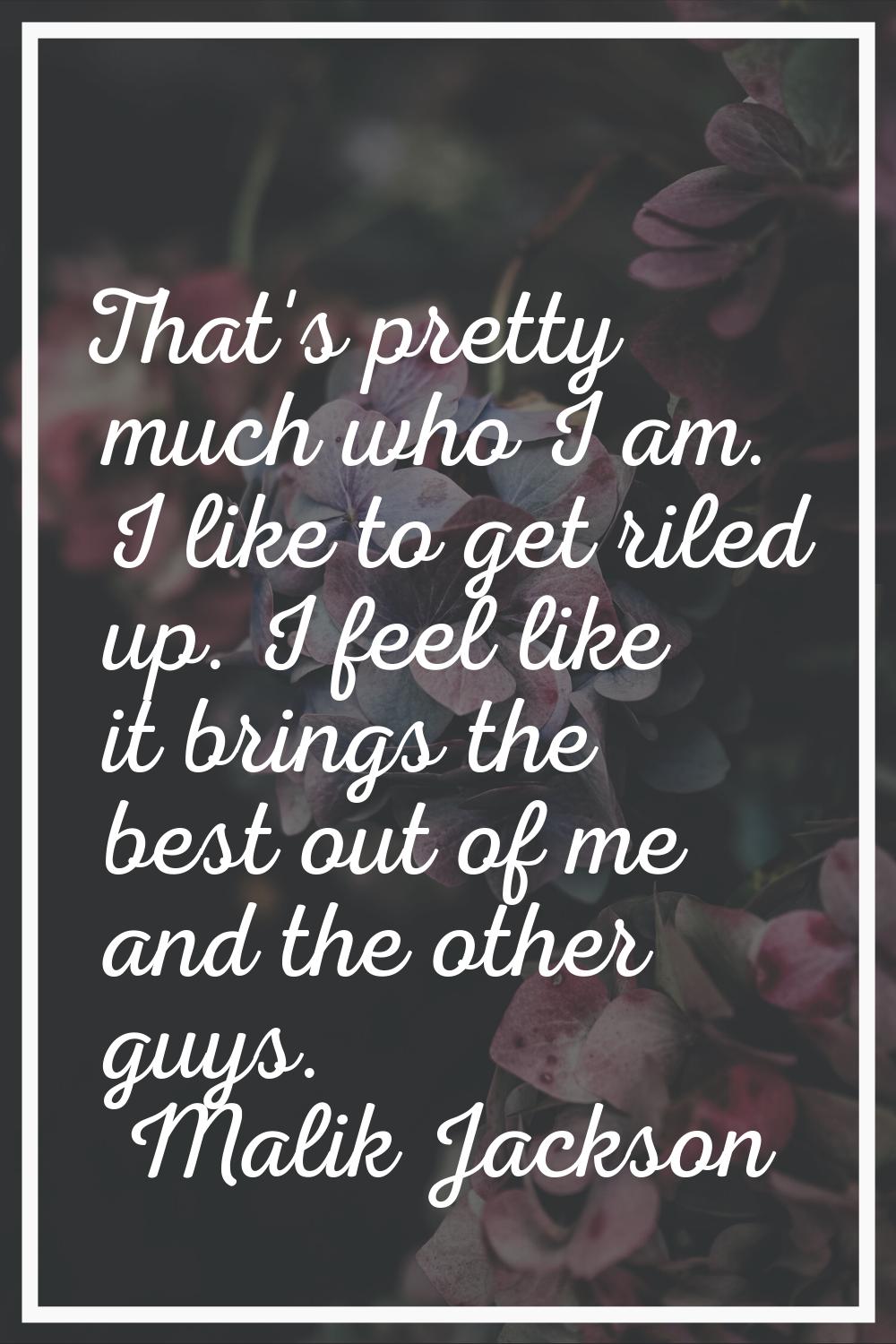 That's pretty much who I am. I like to get riled up. I feel like it brings the best out of me and t