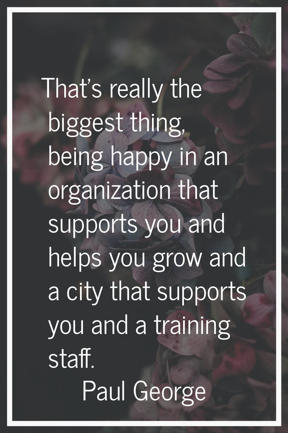 That's really the biggest thing, being happy in an organization that supports you and helps you gro