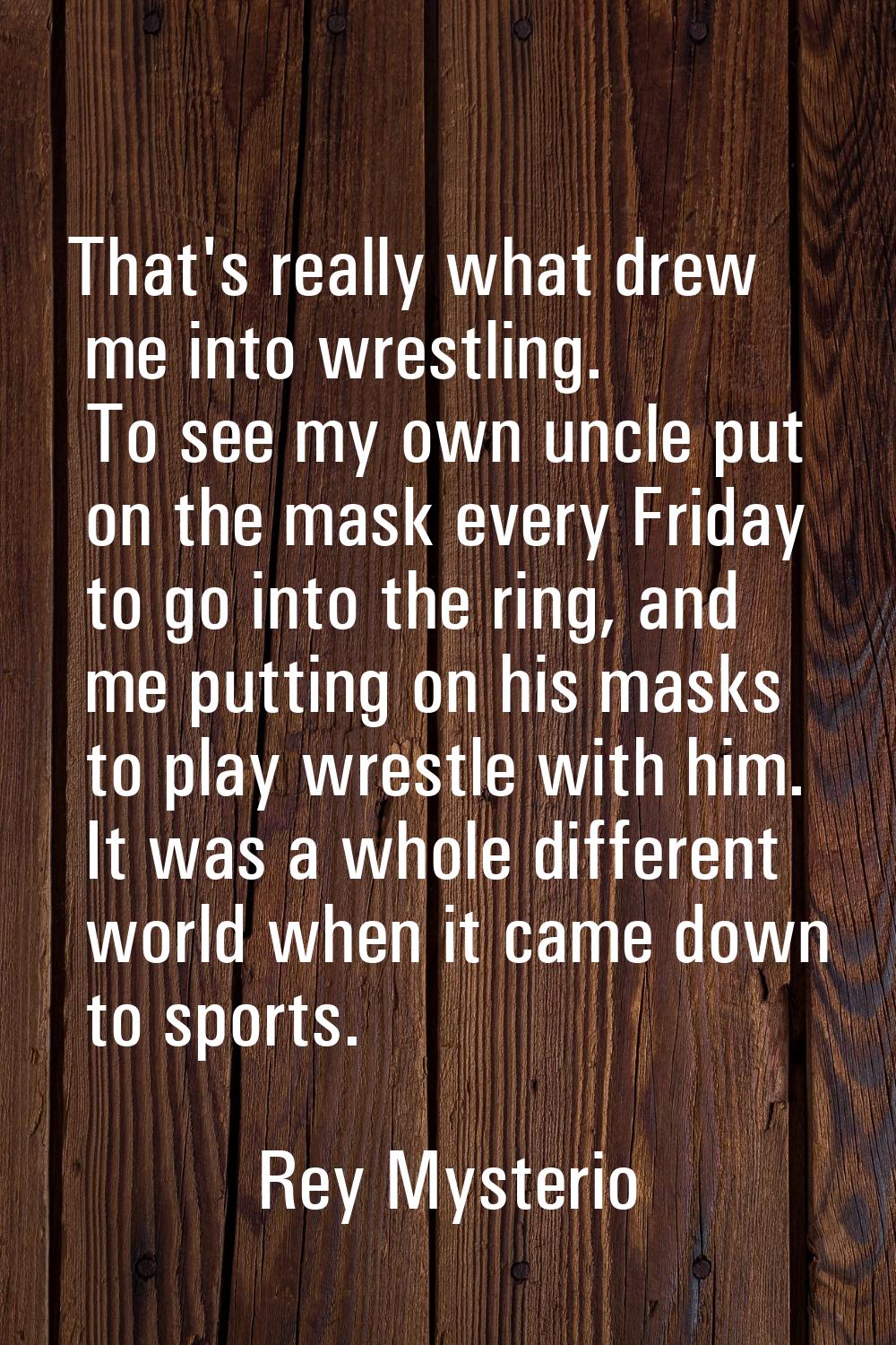 That's really what drew me into wrestling. To see my own uncle put on the mask every Friday to go i