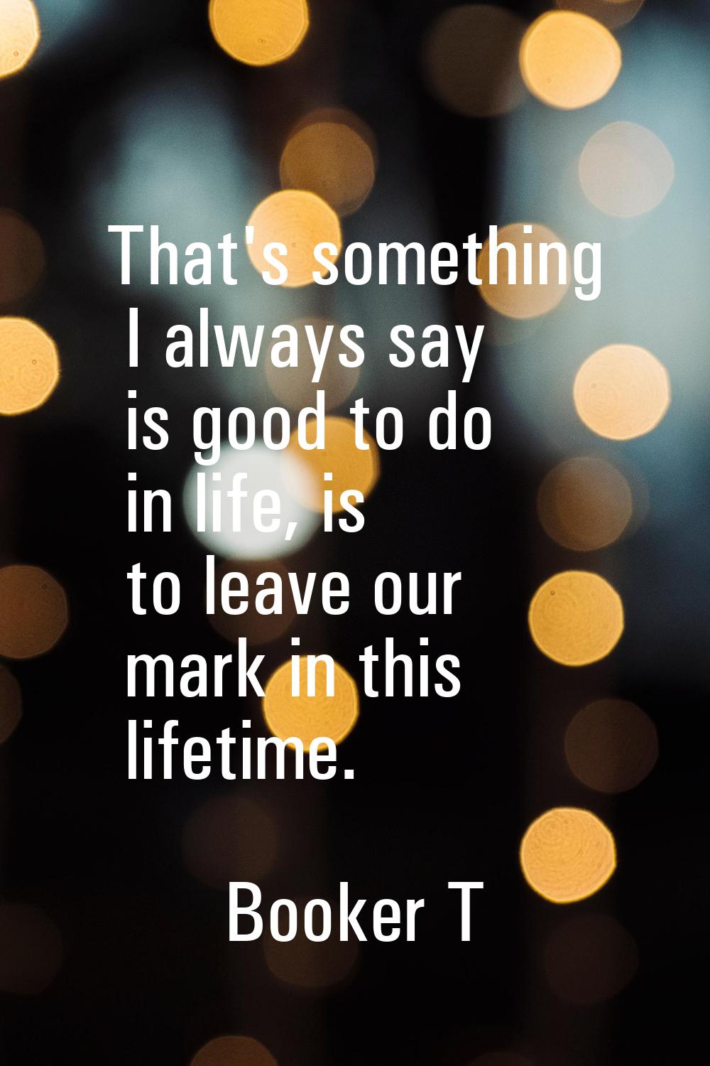 That's something I always say is good to do in life, is to leave our mark in this lifetime.