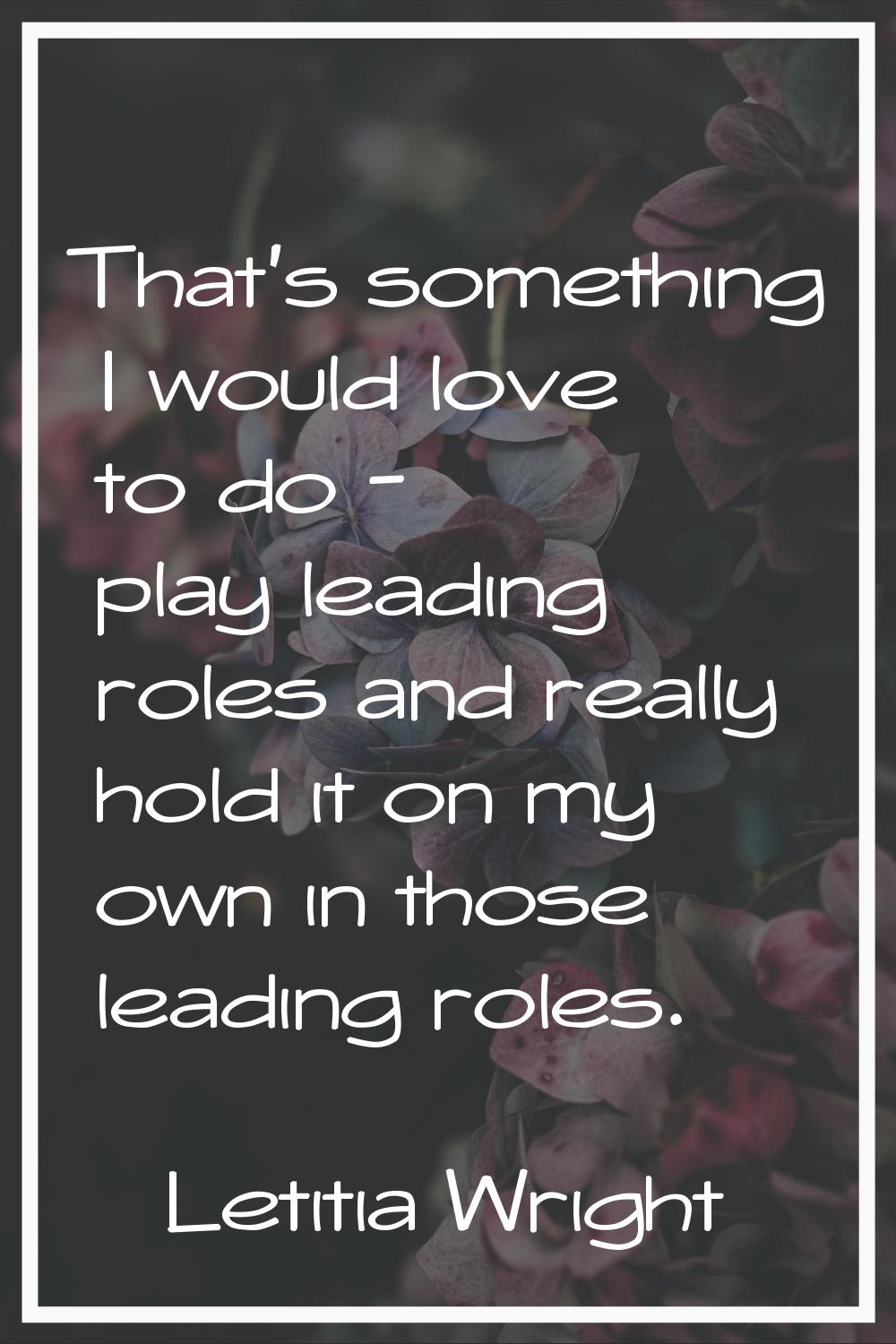 That's something I would love to do - play leading roles and really hold it on my own in those lead