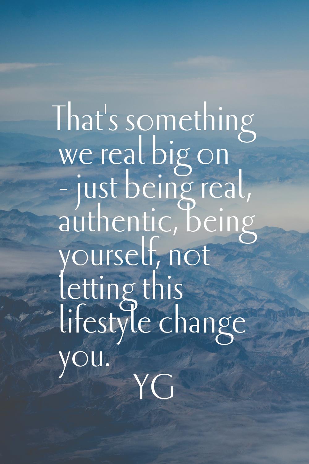 That's something we real big on - just being real, authentic, being yourself, not letting this life