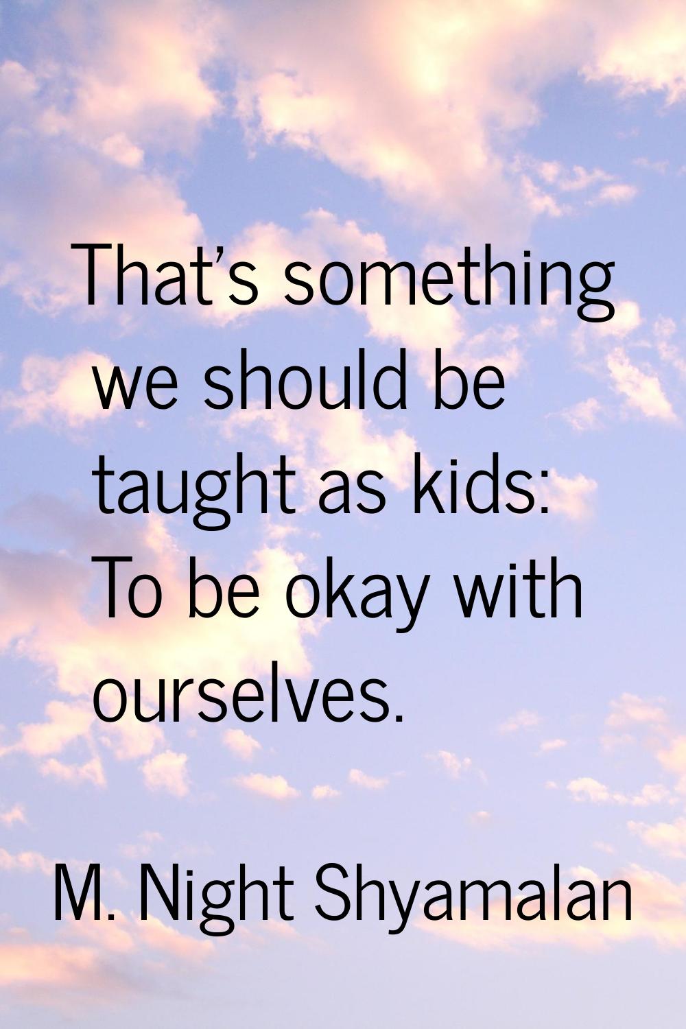 That's something we should be taught as kids: To be okay with ourselves.