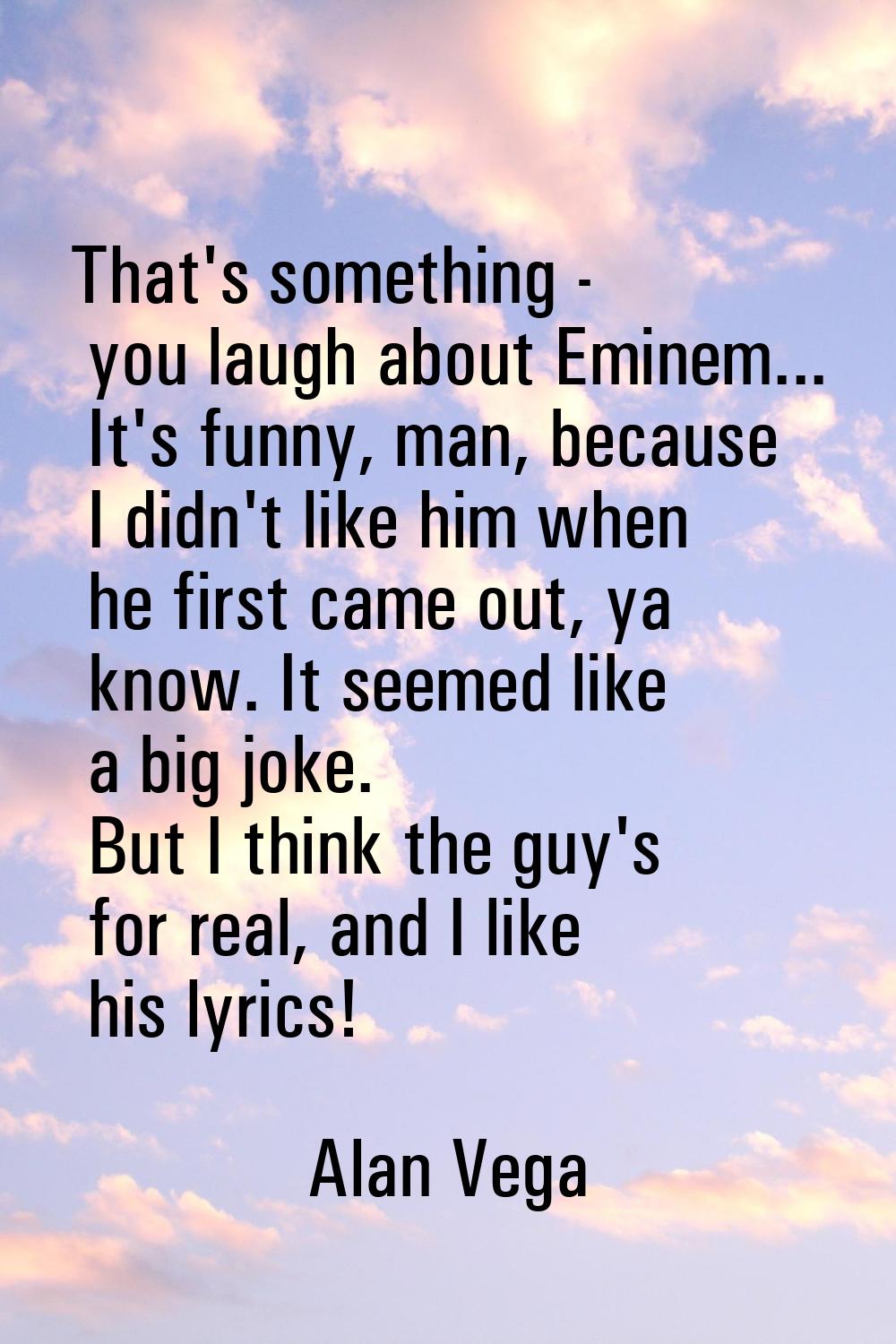That's something - you laugh about Eminem... It's funny, man, because I didn't like him when he fir