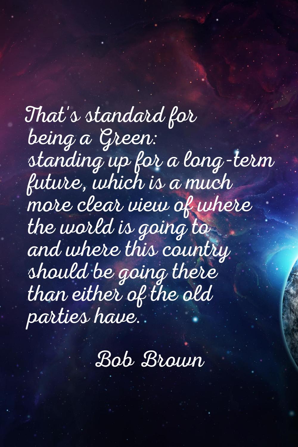 That's standard for being a Green: standing up for a long-term future, which is a much more clear v