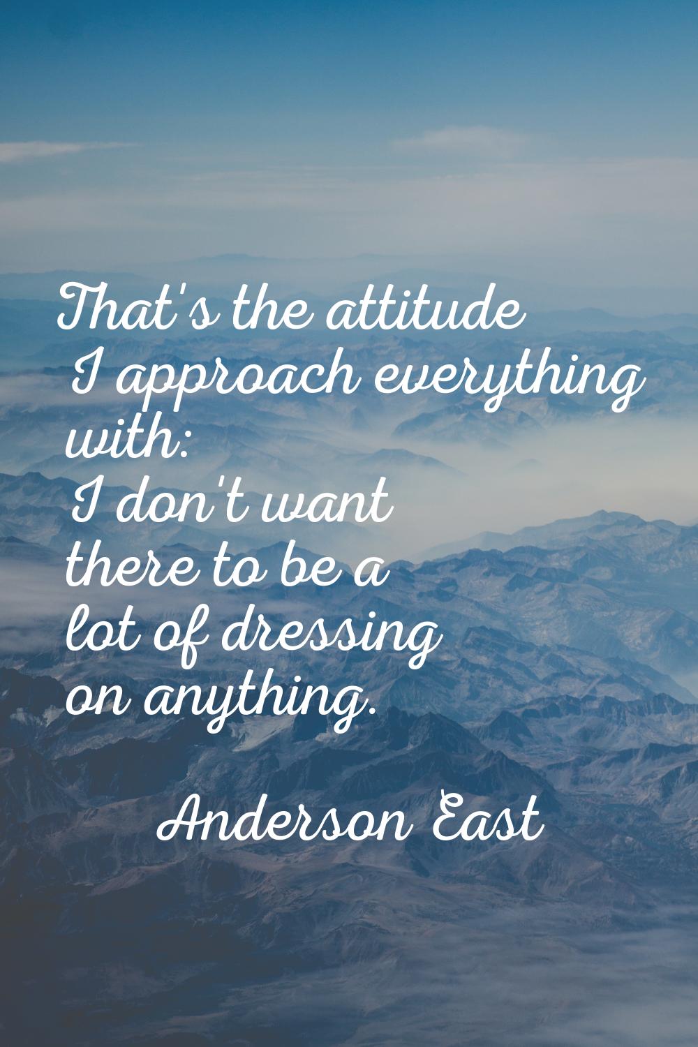 That's the attitude I approach everything with: I don't want there to be a lot of dressing on anyth