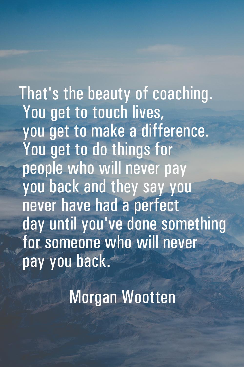 That's the beauty of coaching. You get to touch lives, you get to make a difference. You get to do 