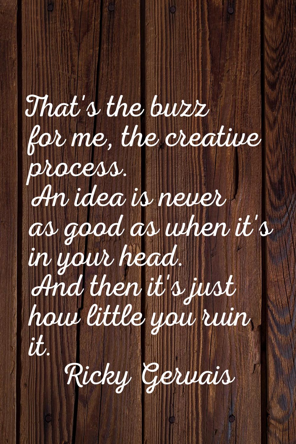 That's the buzz for me, the creative process. An idea is never as good as when it's in your head. A