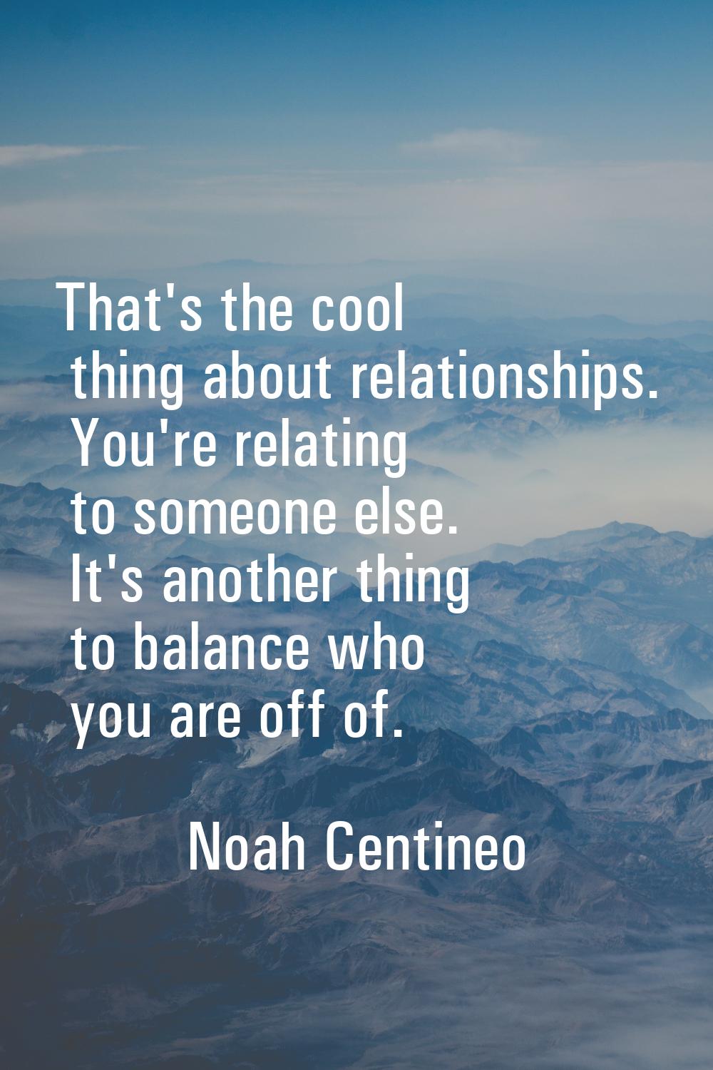 That's the cool thing about relationships. You're relating to someone else. It's another thing to b