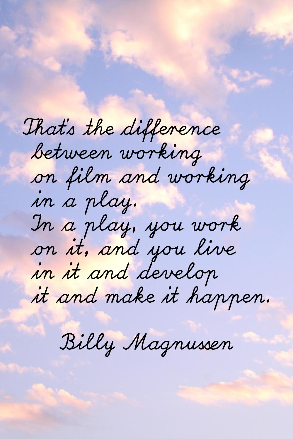 That's the difference between working on film and working in a play. In a play, you work on it, and